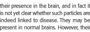 their presence in the brain, and in fact it is not yet clear whether such particles are indeed linked to disease  The   