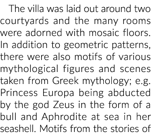 The villa was laid out around two courtyards and the many rooms were adorned with mosaic floors. In addition to geome...