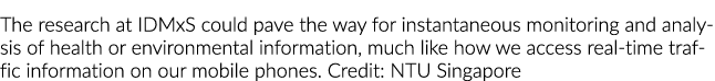 The research at IDMxS could pave the way for instantaneous monitoring and analysis of health or environmental informa...