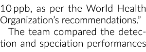 10 ppb, as per the World Health Organization’s recommendations.” The team compared the detection and speciation perfo...